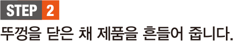 STEP 2. 뚜껑을 닫은 채 제품을 흔들어 줍니다.