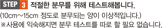 STEP 3. 적절한 분무를 위해 테스트해봅니다. (10cm~15cm 정도로 분무되는 양이 이상적입니다.) ※ 사용에 익숙해지면 분무 테스트를 따로 할 필요 없습니다.