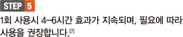 STEP 5. 1회 사용시 4-6시간 효과가 지속되며, 필요에 따라 사용을 권장합니다.(7)